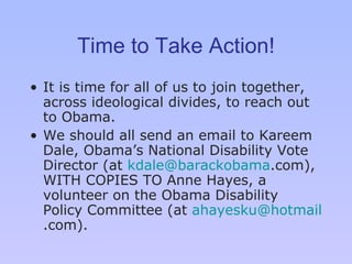 Time to Take Action! It is time for all of us to join together, across ideological divides, to reach out to Obama.  We should all send an email to Kareem Dale, Obama ’s  National Disability Vote Director (at  [email_address] .com ), WITH COPIES TO Anne Hayes, a volunteer on the Obama Disability Policy Committee (at  [email_address] .com ). 