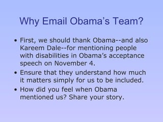 Why Email Obama’s Team? First, we should thank Obama -- and also Kareem Dale--for mentioning people with disabilities in Obama’ s  acceptance speech on November 4.  Ensure that they understand how much it matters simply for us to be included.  How did you feel when Obama mentioned us? Share your story. 