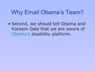Why Email Obama’s Team? Second, we should tell Obama and Kareem Dale that we are aware of  Obama ’s  disability platform .  