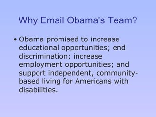 Why Email Obama’s Team? Obama promised to increase educational opportunities; end discrimination; increase employment opportunities; and support independent, community-based living for Americans with disabilities. 