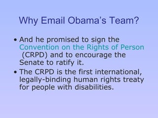 Why Email Obama’s Team? And he promised to sign the  Convention on the Rights of Persons with Disabilities  (CRPD) and to encourage the Senate to ratify it. The CRPD is the first international, legally-binding human rights treaty for people with disabilities.  