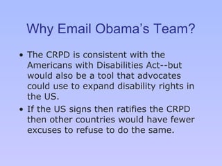 Why Email Obama’s Team? The CRPD is consistent with the Americans with Disabilities Act--but would also be a tool that advocates could use to expand disability rights in the US. If the US signs then ratifies the CRPD then other countries would have fewer excuses to refuse to do the same. 
