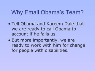 Why Email Obama’s Team? Tell Obama and Kareem Dale that we are ready to call Obama to account if he fails us.  But more importantly, we are ready to work with him for change for people with disabilities. 
