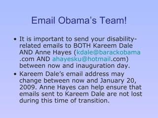Email Obama’s Team! It is important to send your disability-related emails to BOTH Kareem Dale AND Anne Hayes ( [email_address] .com  AND  [email_address] .com ) between now and inauguration day.  Kareem Dale ’s  email address may change between now and January 20, 2009. Anne Hayes can help ensure that emails sent to Kareem Dale are not lost during this time of transition. 