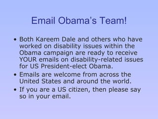 Email Obama’s Team! Both Kareem Dale and others who have worked on disability issues within the Obama campaign are ready to receive YOUR emails on disability-related issues for US President-elect Obama.  Emails are welcome from across the United States and around the world.  If you are a US citizen, then please say so in your email. 