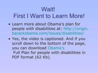 Wait!  First I Want to Learn More! Learn more about Obama’ s  plan for people with disabilities at:  http://origin. barackobama .com/issues/disabilities/ Yes, the video is captioned. And if you scroll down to the bottom of the page, you can download  Obama ’s  Full Plan for people with disabilities  in PDF format (62 Kb). 