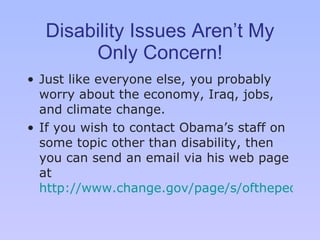Disability Issues Aren’t My Only Concern! Just like everyone else, you probably worry about the economy, Iraq, jobs, and climate change. If you wish to contact Obama ’s  staff on some topic other than disability, then you can send an email via his web page at  http://www.change.gov/page/s/ofthepeople   