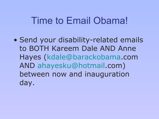 Time to Email Obama! Send your disability-related emails to BOTH Kareem Dale AND Anne Hayes ( [email_address] .com  AND  [email_address] .com ) between now and inauguration day. 