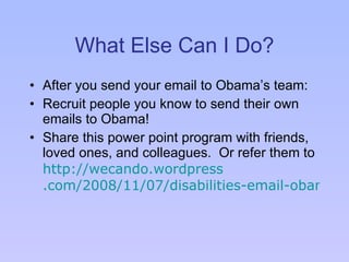 What Else Can I Do? After you send your email to Obama’s team: Recruit people you know to send their own emails to Obama! Share this power point program with friends, loved ones, and colleagues.  Or refer them to  http: //wecando . wordpress .com/2008/11/07/disabilities-email-obama/  