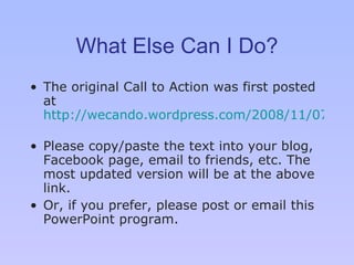 What Else Can I Do? The original Call to Action was first posted at  http://wecando.wordpress.com/2008/11/07/disabilities-email-obama/   Please copy/paste the text into your blog, Facebook page, email to friends, etc. The most updated version will be at the above link. Or, if you prefer, please post or email this PowerPoint program. 