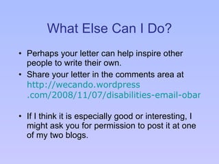 What Else Can I Do? Perhaps your letter can help inspire other people to write their own. Share your letter in the comments area at  http: //wecando . wordpress .com/2008/11/07/disabilities-email-obama/   If I think it is especially good or interesting, I might ask you for permission to post it at one of my two blogs. 