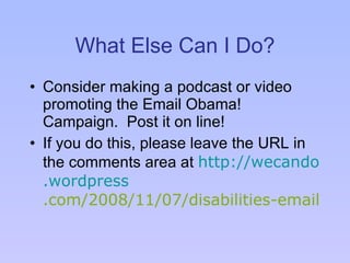 What Else Can I Do? Consider making a podcast or video promoting the Email Obama! Campaign.  Post it on line! If you do this, please leave the URL in the comments area at  http: //wecando . wordpress .com/2008/11/07/disabilities-email-obama/    