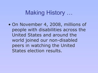 Making History … On November 4, 2008, millions of people with disabilities across the United States and around the world joined our non-disabled peers in watching the United States election results.  