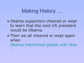Making History … Obama supporters cheered or wept to learn that the next US president would be Obama.  Then we all cheered or wept again when  Obama mentioned people with disabilities in his acceptance speech . 