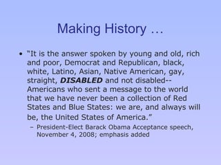 Making History … “ I t is the answer spoken by young and old, rich and poor, Democrat and Republican, black, white, Latino, Asian, Native American, gay, straight,  DISABLED  and not disabled -- Americans who sent a message to the world that we have never been a collection of Red States and Blue States: we are, and always will be, the United States of America. ”   P resident-Elect Barack Obama Acceptance speech, November 4, 2008; emphasis added 