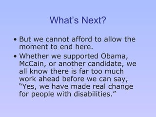 What’s Next? But we cannot afford to allow the moment to end here.  Whether we supported Obama, McCain, or another candidate, we all know there is far too much work ahead before we can say, “ Y es, we have made real change for people with disabilities. ” 