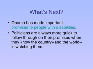 What’s Next? Obama has made important  promises to people with disabilities . Politicians are always more quick to follow through on their promises when they know the country--and the world--is watching them. 