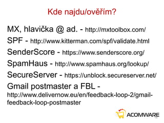 Kde najdu/ověřím?
MX, hlavička @ ad. - http://mxtoolbox.com/
SPF - http://www.kitterman.com/spf/validate.html
SenderScore - https://www.senderscore.org/
SpamHaus - http://www.spamhaus.org/lookup/
SecureServer - https://unblock.secureserver.net/
Gmail postmaster a FBL -
http://www.delivernow.eu/en/feedback-loop-2/gmail-
feedback-loop-postmaster
18
 