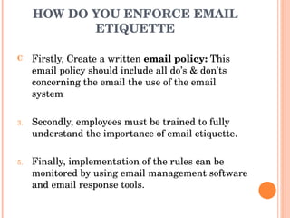 HOW DO YOU ENFORCE EMAIL ETIQUETTE Firstly, Create a written  email policy:  This email policy should include all do’s & don'ts concerning the email the use of the email system Secondly, employees must be trained to fully understand the importance of email etiquette. Finally, implementation of the rules can be monitored by using email management software and email response tools. 