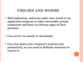 VIRUSES AND WORMS Self replicating, malicious codes that attach to an application program or other executable system component and leave no obvious signs of their presence Can arrive via emails or downloads Can slow down your company’s systems and productivity as you need to dedicate resources to remove it 