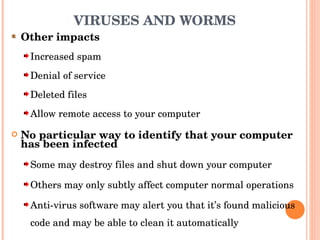 VIRUSES AND WORMS Other impacts Increased spam Denial of service Deleted files Allow remote access to your computer No particular way to identify that your computer has been infected Some may destroy files and shut down your computer Others may only subtly affect computer normal operations Anti-virus software may alert you that it’s found malicious code and may be able to clean it automatically 