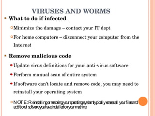 VIRUSES AND WORMS What to do if infected Minimize the damage – contact your IT dept For home computers – disconnect your computer from the Interne t Remove malicious code Update virus definitions for your anti-virus software Perform manual scan of entire system If software can’t locate and remove code, you may need to reinstall your operating system NOTE: Reinstalling or restoring your operating system typically erases all your files and additional software you have installed on your machine 