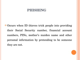 PHISHING Occurs when ID thieves trick people into providing their Social Security number, financial account numbers, PINs, mother’s maiden name and other personal information by pretending to be someone they are not. 