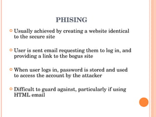PHISING Usually achieved by creating a website identical to the secure site User is sent email requesting them to log in, and providing a link to the bogus site When user logs in, password is stored and used to access the account by the attacker Difficult to guard against, particularly if using HTML email 