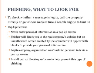 PHISHING, WHAT TO LOOK FOR  To check whether a message is legite, call the company directly or go to   their website (use a search engine to find it) Pop Up Screens Never enter personal information in a pop up screen Phisher will direct you to the real company’s website but an unauthorized screen created by the scammer will appear with blanks to provide your personal information Legite company, organization won’t ask for personal info via a pop up screen Install pop up blocking software to help prevent this type of phishing 
