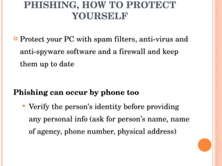 PHISHING, HOW TO PROTECT YOURSELF Protect your PC with spam filters, anti-virus and anti-spyware software and a firewall and keep them up to date Phishing can occur by phone too Verify the person’s identity before providing any personal info (ask for person’s name, name of agency, phone number, physical address) 