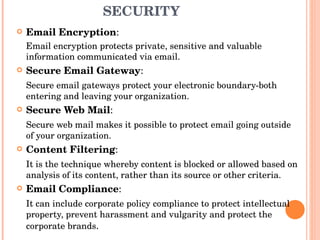 MEASURES FOR E-MAIL SECURITY Email Encryption :  Email encryption protects private, sensitive and valuable information communicated via email. Secure Email Gateway :  Secure email gateways protect your electronic boundary-both entering and leaving your organization. Secure Web Mail : Secure web mail makes it possible to protect email going outside of your organization. Content Filtering : It is the technique whereby content is blocked or allowed based on analysis of its content, rather than its source or other criteria. Email Compliance : It can include corporate policy compliance to protect intellectual property, prevent harassment and vulgarity and protect the corporate brands . 