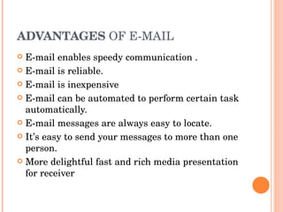 ADVANTAGES  OF E-MAIL E-mail enables speedy communication . E-mail is reliable. E-mail is inexpensive E-mail can be automated to perform certain task automatically. E-mail messages are always easy to locate. It’s easy to send your messages to more than one person. More delightful fast and rich media presentation for receiver  