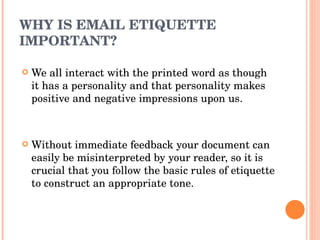 WHY IS EMAIL ETIQUETTE IMPORTANT? We all interact with the printed word as though it has a personality and that personality makes positive and negative impressions upon us. Without immediate feedback your document can easily be misinterpreted by your reader, so it is crucial that you follow the basic rules of etiquette to construct an appropriate tone. 