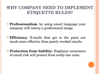 WHY COMPANY NEED TO IMPLEMENT ETIQUETTE RULES? Professionalism : by using email language your company will convey a professional image. Efficiency : E-mails that get to the point are much more effective than poorly worded emails. Protection from liability : Employee awareness of email risk will protect from costly law suits. 