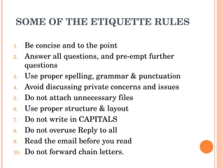 SOME OF THE ETIQUETTE RULES Be concise and to the point Answer all questions, and pre-empt further questions Use proper spelling, grammar & punctuation Avoid discussing private concerns and issues Do not attach unnecessary files Use proper structure & layout Do not write in CAPITALS Do not overuse Reply to all Read the email before you read Do not forward chain letters. 