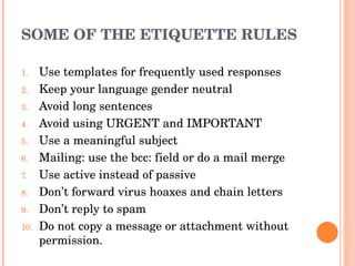 SOME OF THE ETIQUETTE RULES Use templates for frequently used responses Keep your language gender neutral Avoid long sentences Avoid using URGENT and IMPORTANT Use a meaningful subject Mailing: use the bcc: field or do a mail merge Use active instead of passive Don’t forward virus hoaxes and chain letters Don’t reply to spam Do not copy a message or attachment without permission. 