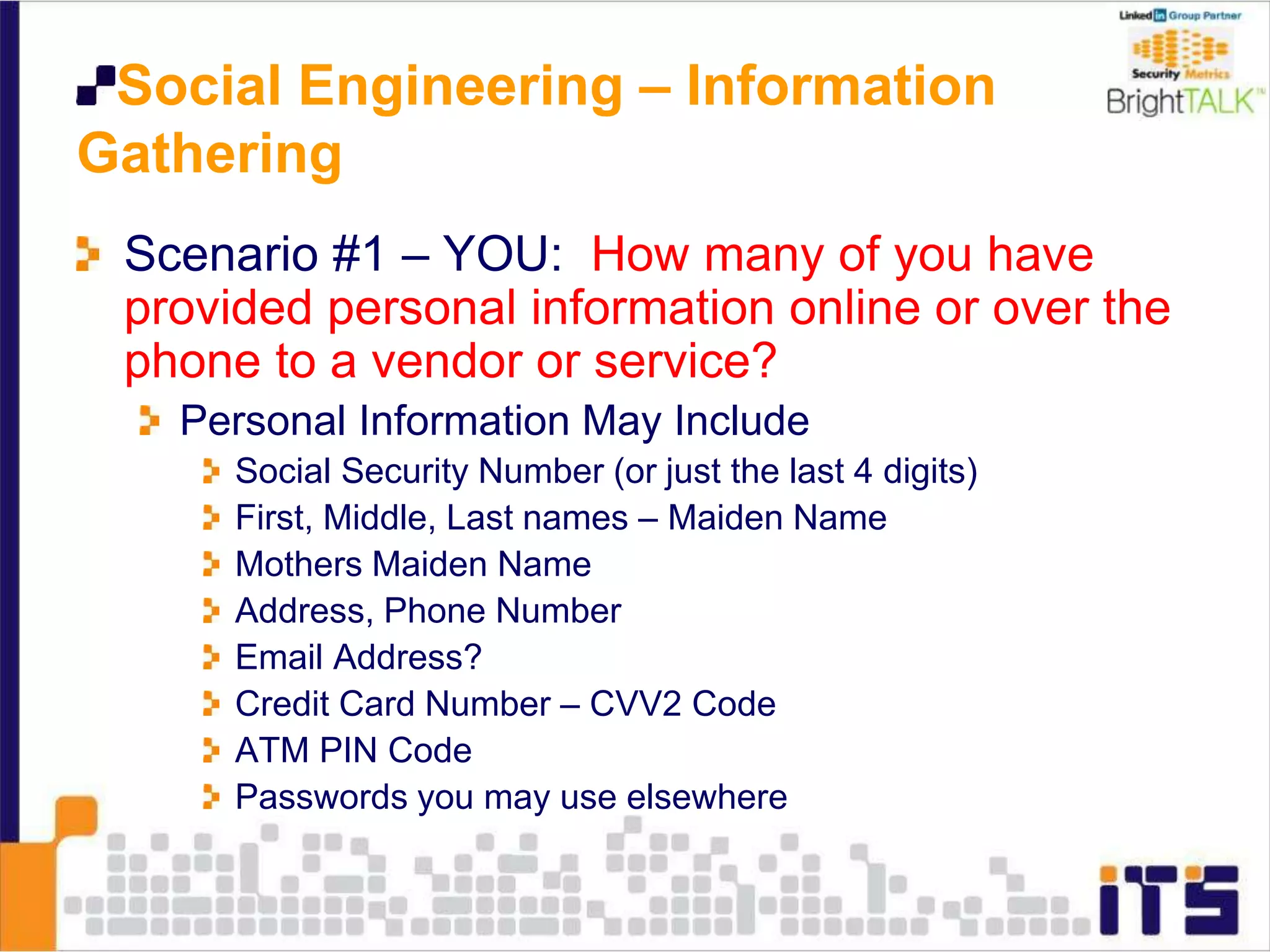 Social Engineering – Information
Gathering
Scenario #1 – YOU: How many of you have
provided personal information online or over the
phone to a vendor or service?
Personal Information May Include
Social Security Number (or just the last 4 digits)
First, Middle, Last names – Maiden Name
Mothers Maiden Name
Address, Phone Number
Email Address?
Credit Card Number – CVV2 Code
ATM PIN Code
Passwords you may use elsewhere
 