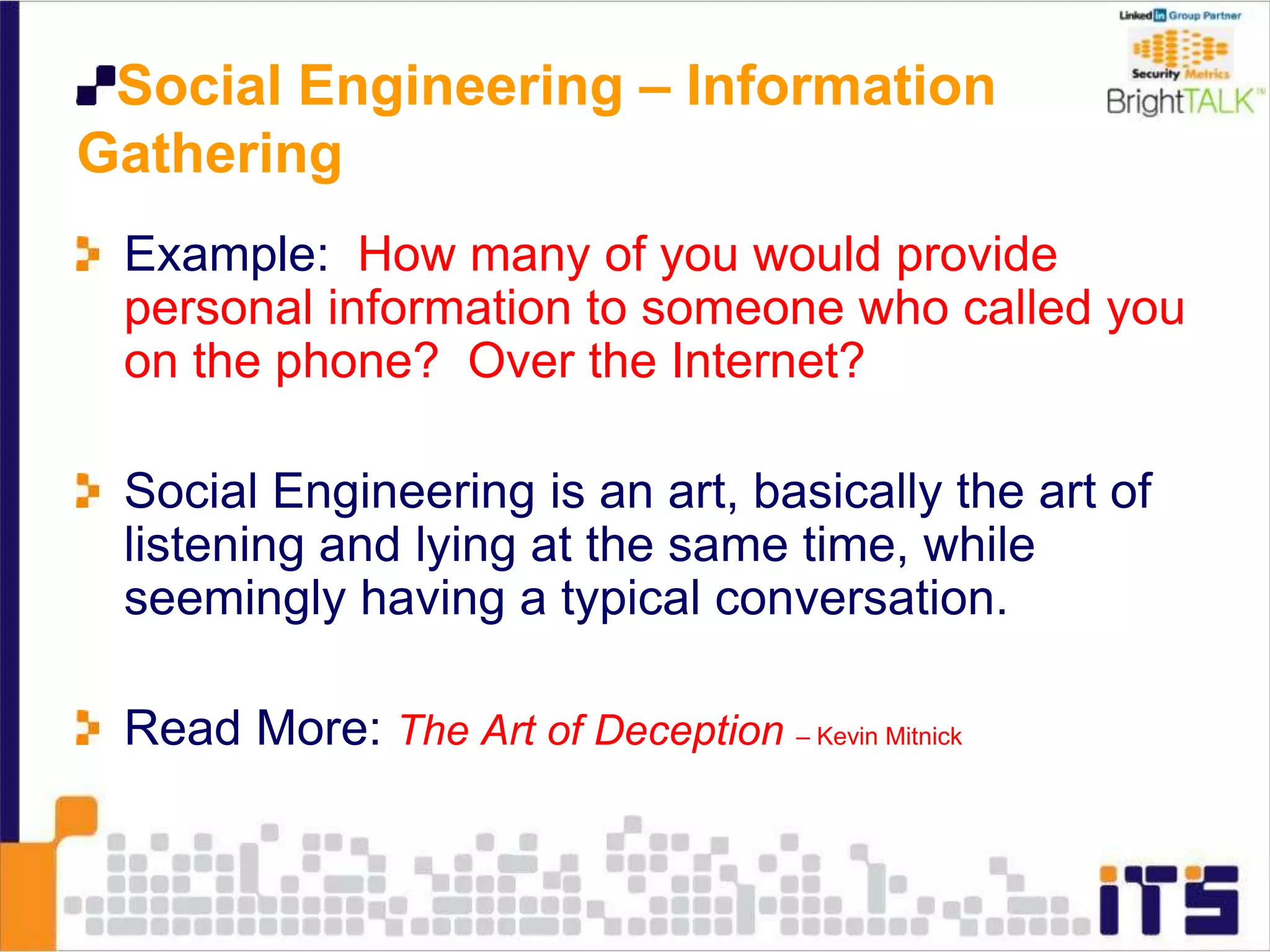 Social Engineering – Information
Gathering
Example: How many of you would provide
personal information to someone who called you
on the phone? Over the Internet?
Social Engineering is an art, basically the art of
listening and lying at the same time, while
seemingly having a typical conversation.
Read More: The Art of Deception – Kevin Mitnick
 