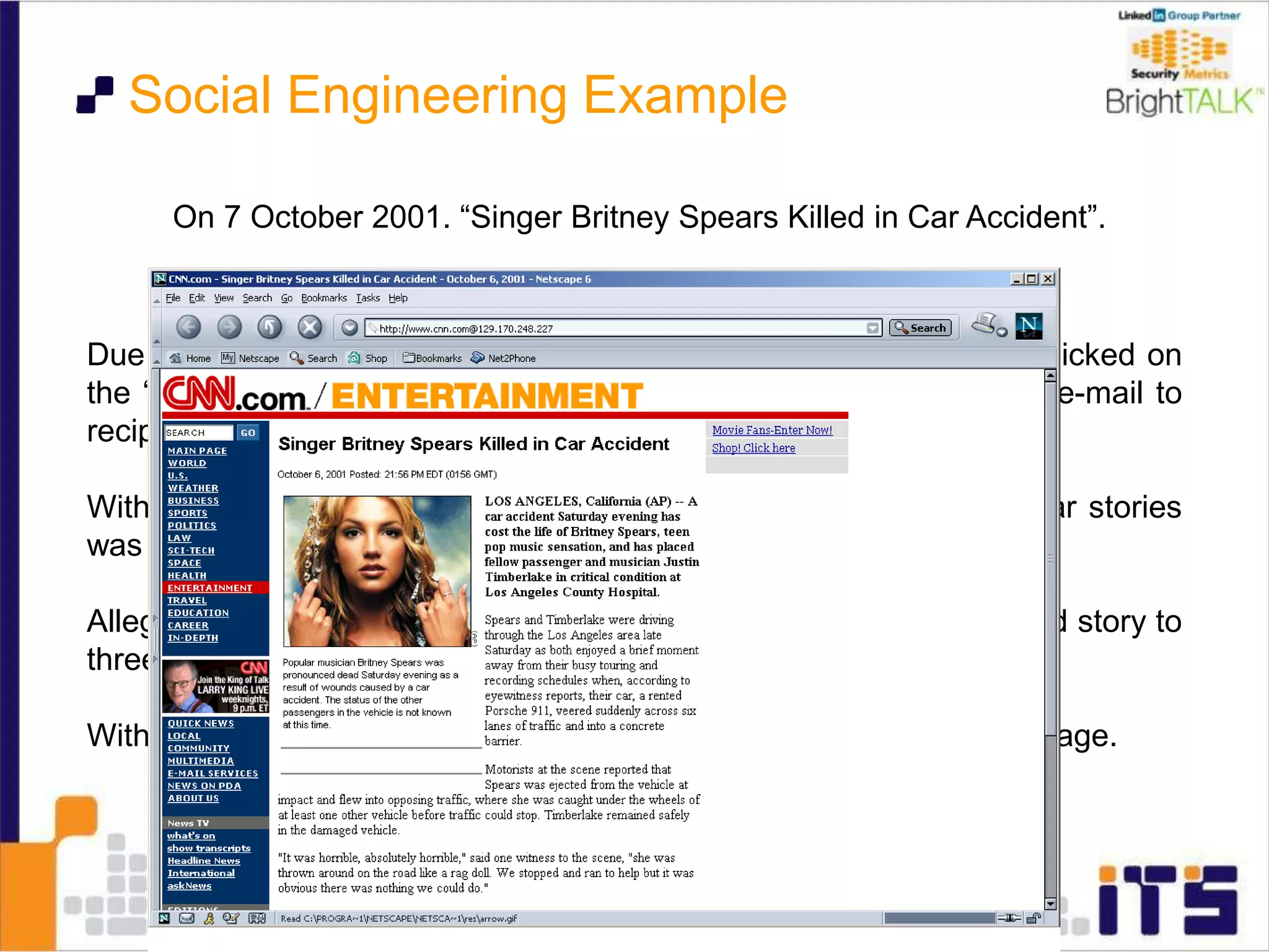On 7 October 2001. “Singer Britney Spears Killed in Car Accident”.
Due to a bug in CNN’s software, when people at the spoofed site clicked on
the “E-mail This” link, the real CNN system distributed a real CNN e-mail to
recipients with a link to the spoofed page.
With each click at the bogus site, the real site’s tally of most popular stories
was incremented for the bogus story.
Allegedly this hoax was started by a researcher who sent the spoofed story to
three users of AOL’s Instant Messenger chat software.
Within 12 hours more than 150,000 people had viewed the spoofed page.
Social Engineering Example
 