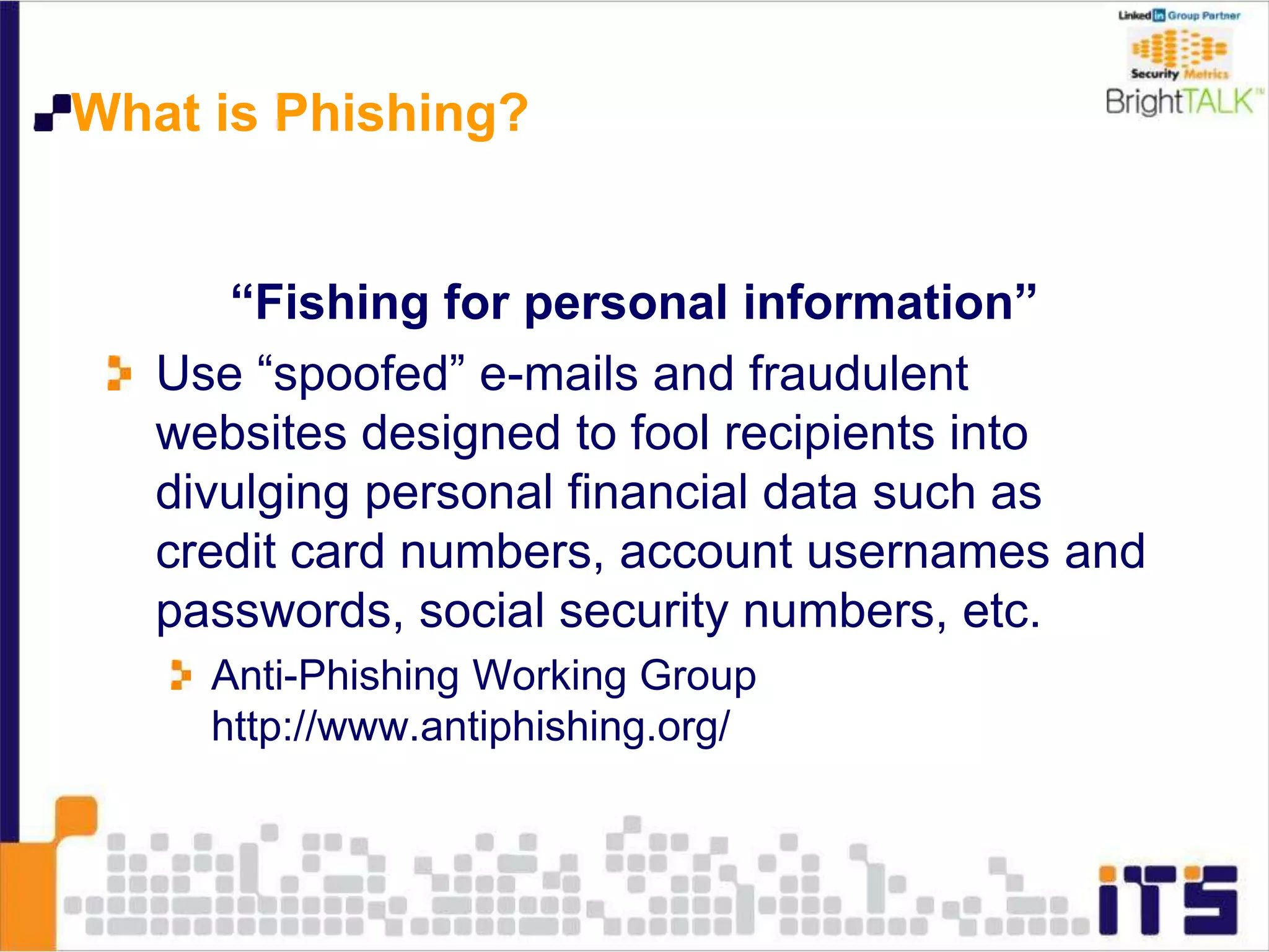 What is Phishing?
“Fishing for personal information”
Use “spoofed” e-mails and fraudulent
websites designed to fool recipients into
divulging personal financial data such as
credit card numbers, account usernames and
passwords, social security numbers, etc.
Anti-Phishing Working Group
http://www.antiphishing.org/
 