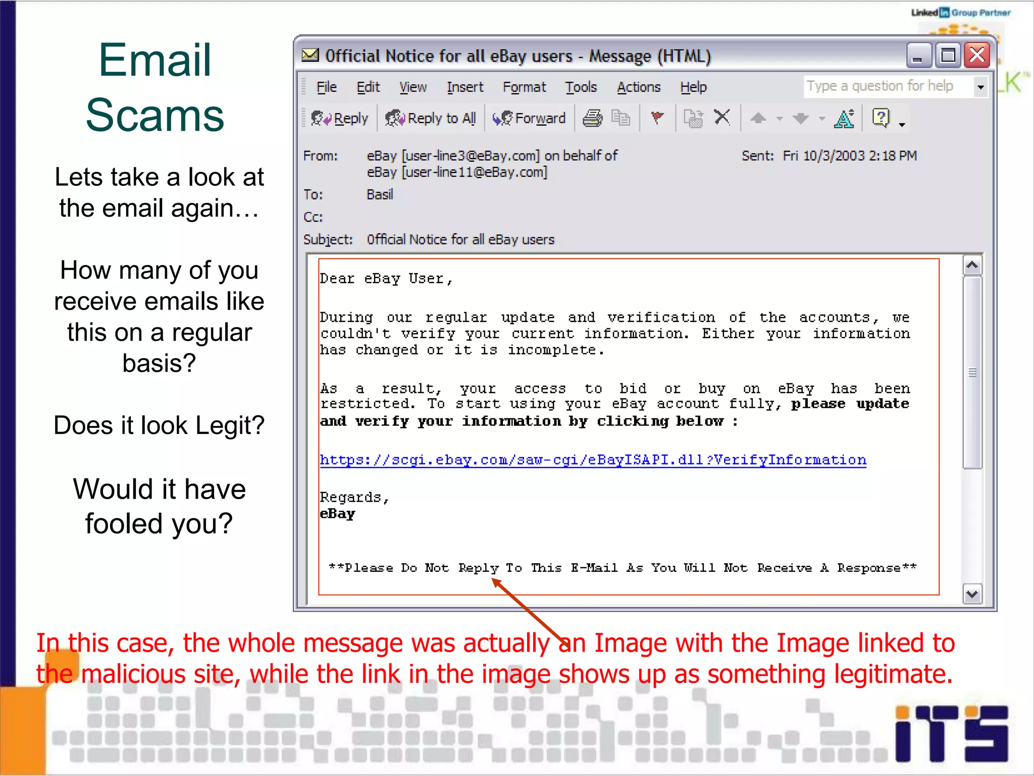 Lets take a look at
the email again…
How many of you
receive emails like
this on a regular
basis?
Does it look Legit?
Would it have
fooled you?
In this case, the whole message was actually an Image with the Image linked to
the malicious site, while the link in the image shows up as something legitimate.
Email
Scams
 