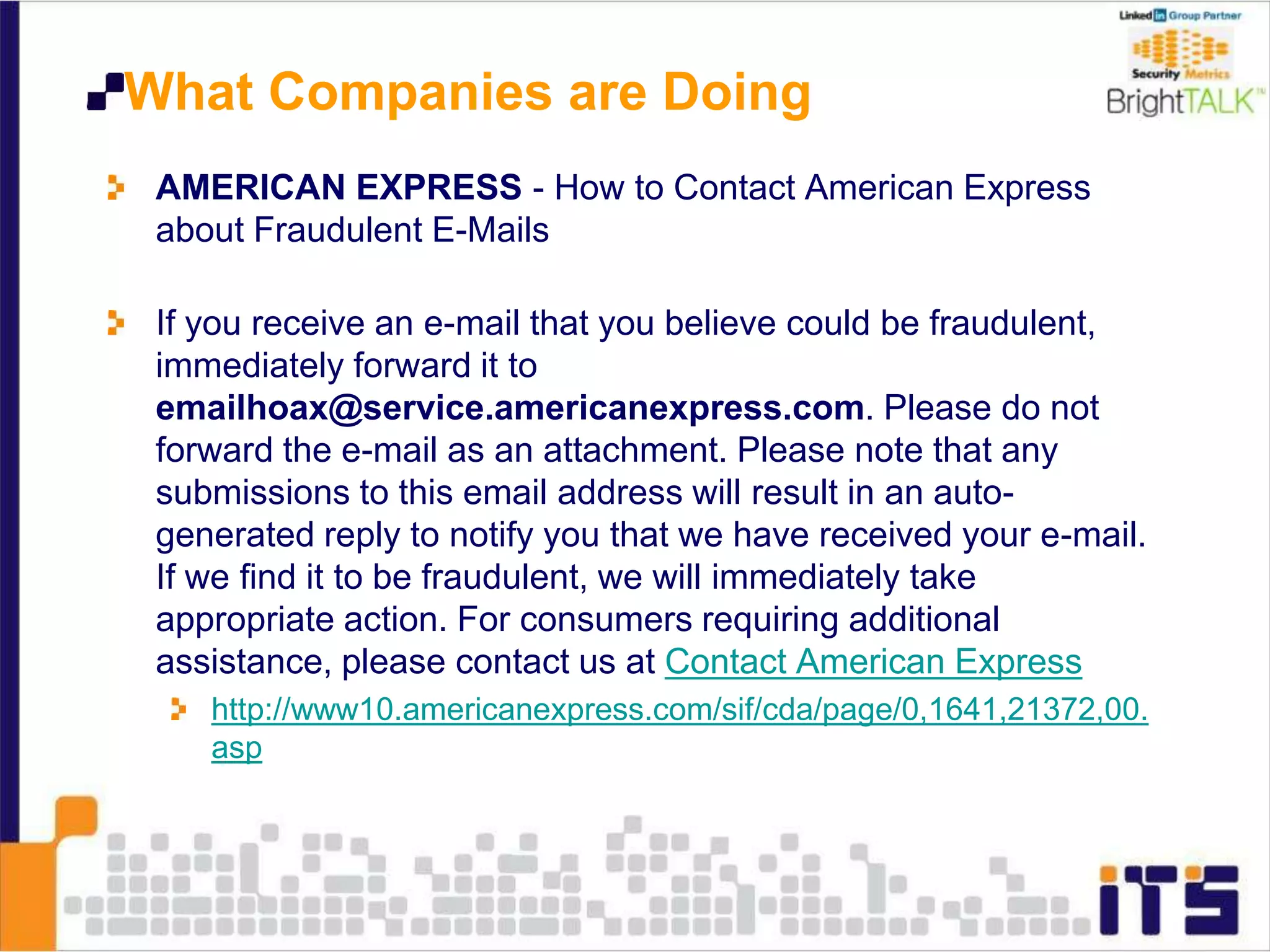 What Companies are Doing
AMERICAN EXPRESS - How to Contact American Express
about Fraudulent E-Mails
If you receive an e-mail that you believe could be fraudulent,
immediately forward it to
emailhoax@service.americanexpress.com. Please do not
forward the e-mail as an attachment. Please note that any
submissions to this email address will result in an auto-
generated reply to notify you that we have received your e-mail.
If we find it to be fraudulent, we will immediately take
appropriate action. For consumers requiring additional
assistance, please contact us at Contact American Express
http://www10.americanexpress.com/sif/cda/page/0,1641,21372,00.
asp
 