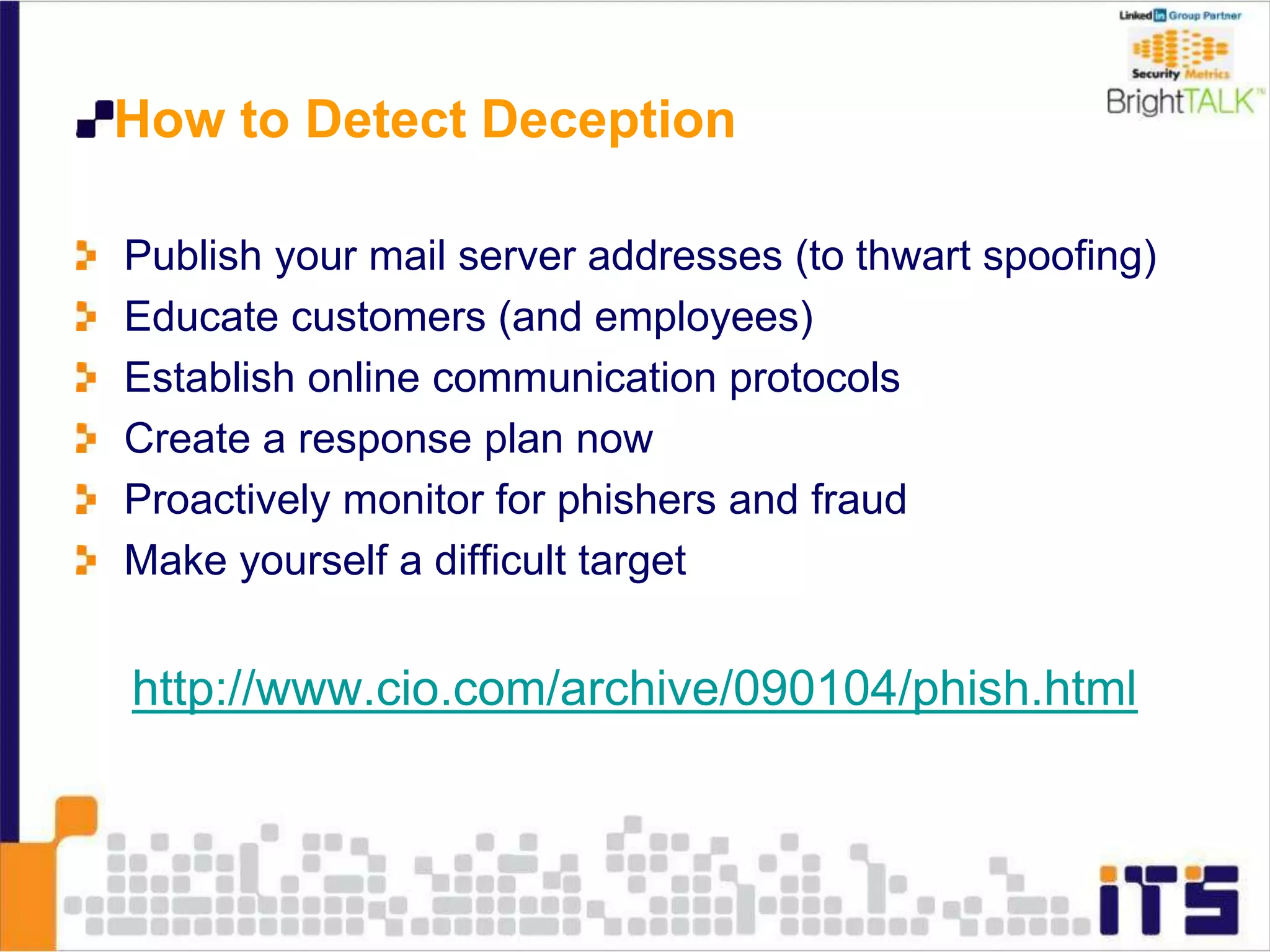 How to Detect Deception
Publish your mail server addresses (to thwart spoofing)
Educate customers (and employees)
Establish online communication protocols
Create a response plan now
Proactively monitor for phishers and fraud
Make yourself a difficult target
http://www.cio.com/archive/090104/phish.html
 