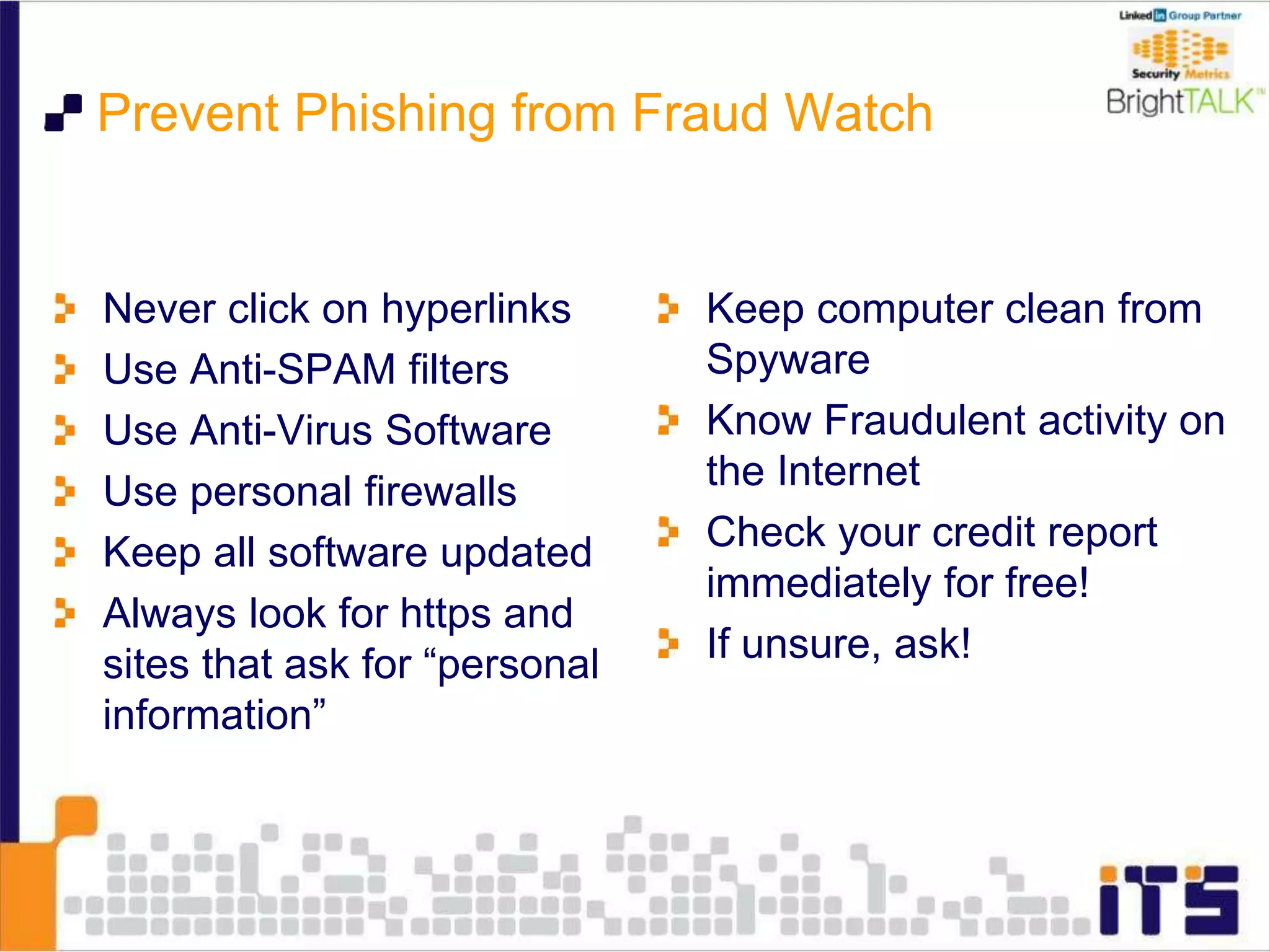 Prevent Phishing from Fraud Watch
Never click on hyperlinks
Use Anti-SPAM filters
Use Anti-Virus Software
Use personal firewalls
Keep all software updated
Always look for https and
sites that ask for “personal
information”
Keep computer clean from
Spyware
Know Fraudulent activity on
the Internet
Check your credit report
immediately for free!
If unsure, ask!
 