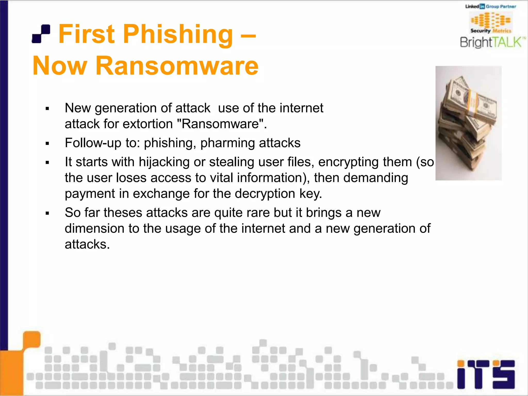 First Phishing –
Now Ransomware
 New generation of attack use of the internet
attack for extortion "Ransomware".
 Follow-up to: phishing, pharming attacks
 It starts with hijacking or stealing user files, encrypting them (so
the user loses access to vital information), then demanding
payment in exchange for the decryption key.
 So far theses attacks are quite rare but it brings a new
dimension to the usage of the internet and a new generation of
attacks.
 