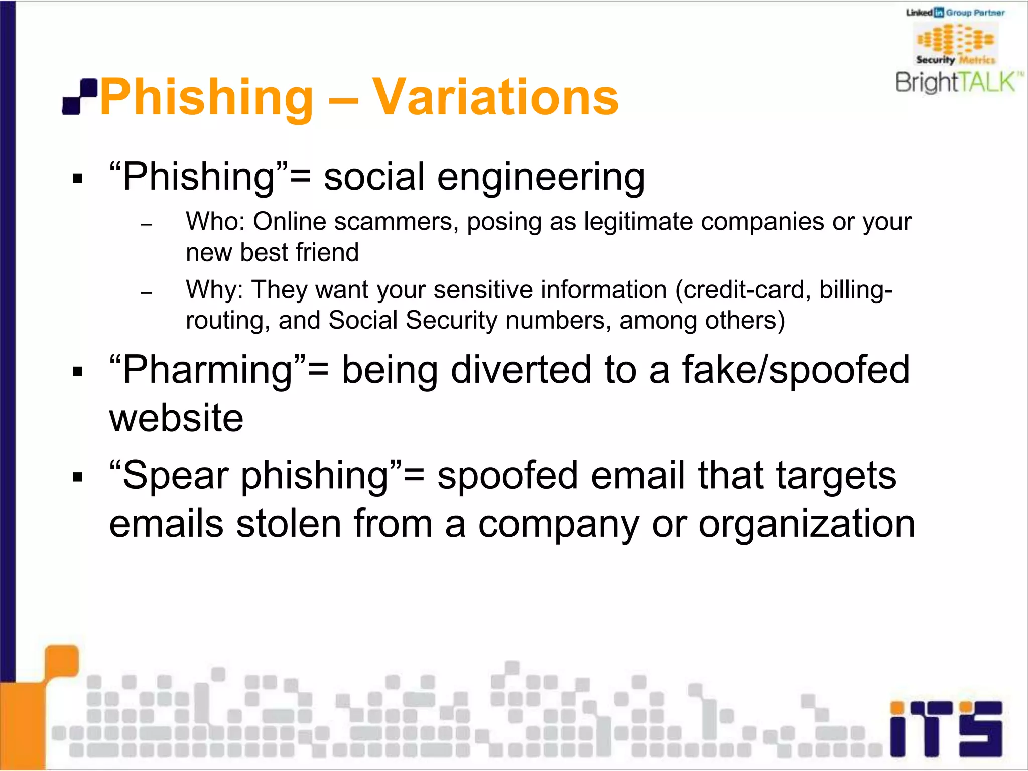 Phishing – Variations
 “Phishing”= social engineering
– Who: Online scammers, posing as legitimate companies or your
new best friend
– Why: They want your sensitive information (credit-card, billing-
routing, and Social Security numbers, among others)
 “Pharming”= being diverted to a fake/spoofed
website
 “Spear phishing”= spoofed email that targets
emails stolen from a company or organization
 
