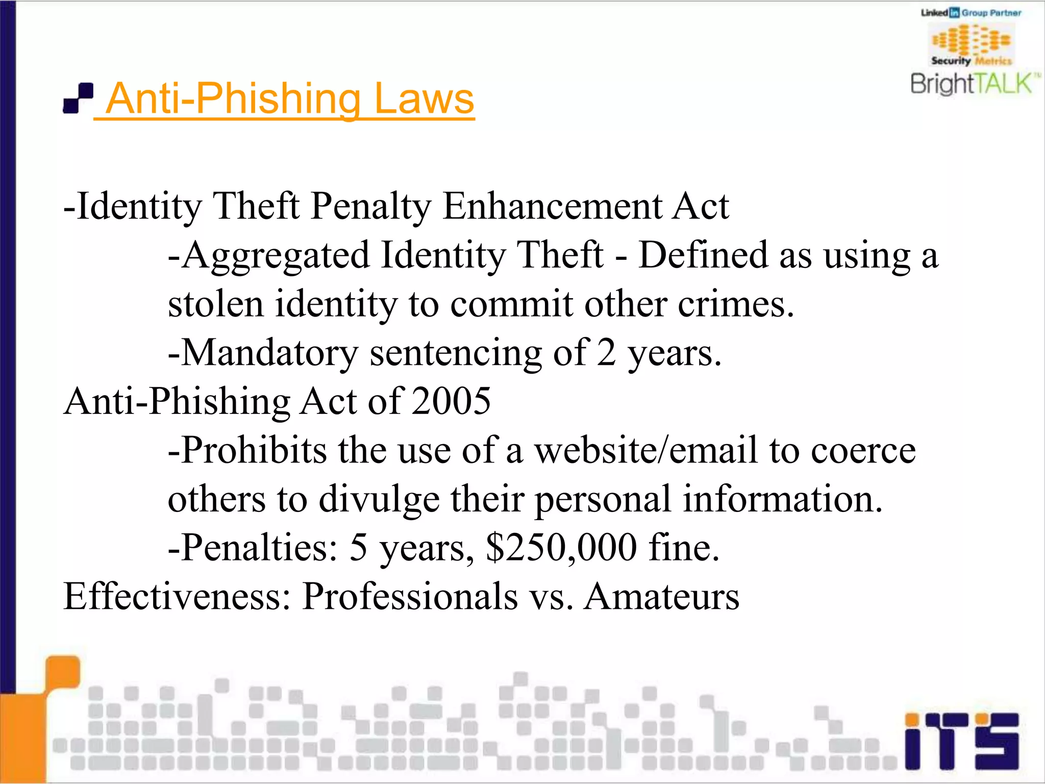 Anti-Phishing Laws
-Identity Theft Penalty Enhancement Act
-Aggregated Identity Theft - Defined as using a
stolen identity to commit other crimes.
-Mandatory sentencing of 2 years.
Anti-Phishing Act of 2005
-Prohibits the use of a website/email to coerce
others to divulge their personal information.
-Penalties: 5 years, $250,000 fine.
Effectiveness: Professionals vs. Amateurs
 