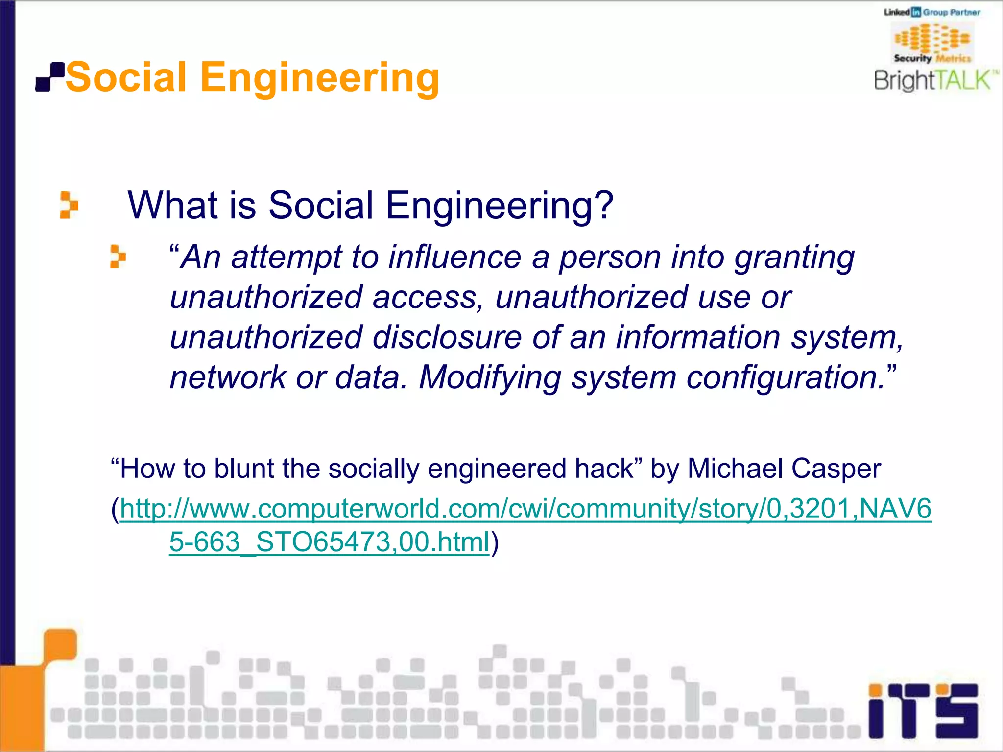 Social Engineering
What is Social Engineering?
“An attempt to influence a person into granting
unauthorized access, unauthorized use or
unauthorized disclosure of an information system,
network or data. Modifying system configuration.”
“How to blunt the socially engineered hack” by Michael Casper
(http://www.computerworld.com/cwi/community/story/0,3201,NAV6
5-663_STO65473,00.html)
 