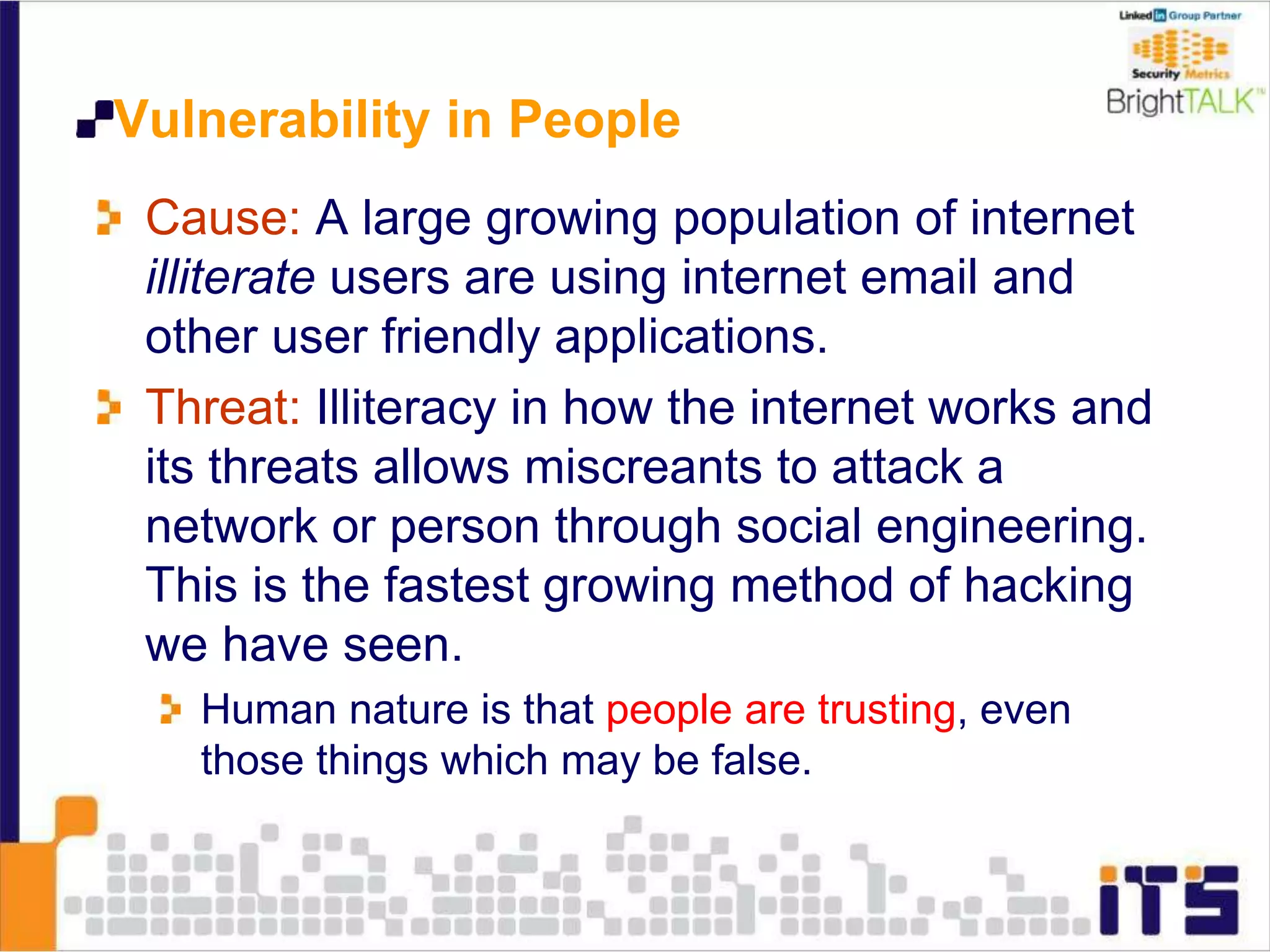 Vulnerability in People
Cause: A large growing population of internet
illiterate users are using internet email and
other user friendly applications.
Threat: Illiteracy in how the internet works and
its threats allows miscreants to attack a
network or person through social engineering.
This is the fastest growing method of hacking
we have seen.
Human nature is that people are trusting, even
those things which may be false.
 