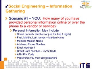 Social Engineering – Information
Gathering
Scenario #1 – YOU: How many of you have
provided personal information online or over the
phone to a vendor or service?
Personal Information May Include
Social Security Number (or just the last 4 digits)
First, Middle, Last names – Maiden Name
Mothers Maiden Name
Address, Phone Number
Email Address?
Credit Card Number – CVV2 Code
ATM PIN Code
Passwords you may use elsewhere
 